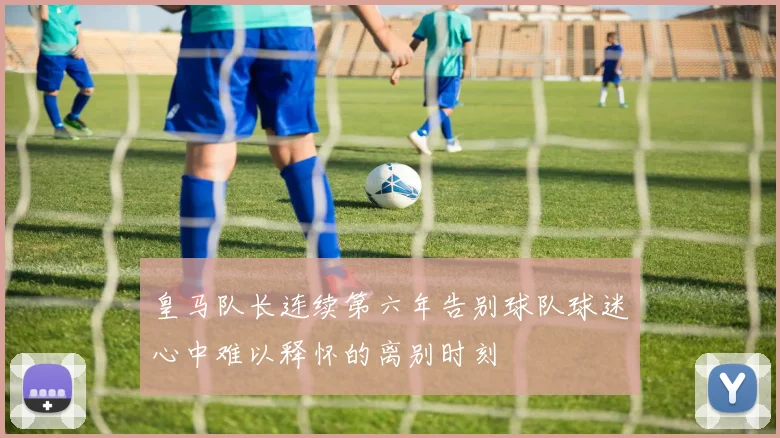 皇马队长连续第六年告别球队球迷心中难以释怀的离别时刻
