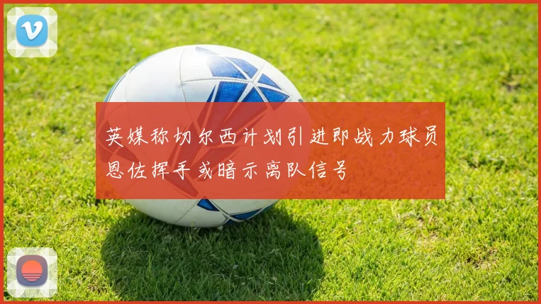 英媒称切尔西计划引进即战力球员恩佐挥手或暗示离队信号