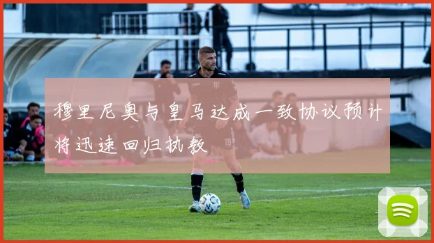 穆里尼奥与皇马达成一致协议预计将迅速回归执教