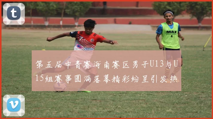 第五届中青赛海南赛区男子U13与U15组赛事圆满落幕精彩纷呈引发热烈反响