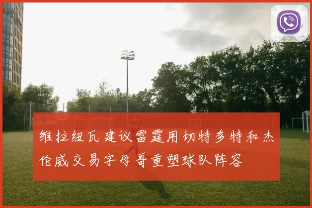 维拉纽瓦建议雷霆用切特多特和杰伦威交易字母哥重塑球队阵容