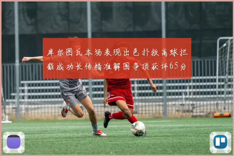 库尔图瓦本场表现出色扑救高球拦截成功长传精准解围争顶获评65分