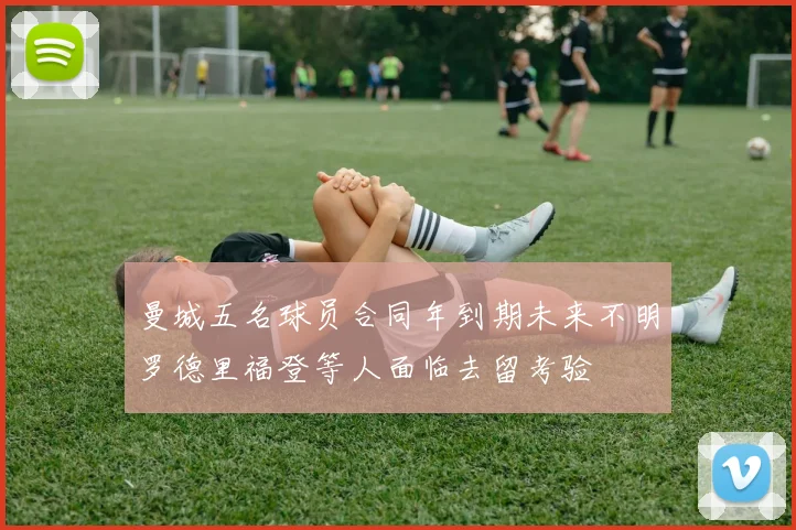 曼城五名球员合同年到期未来不明罗德里福登等人面临去留考验