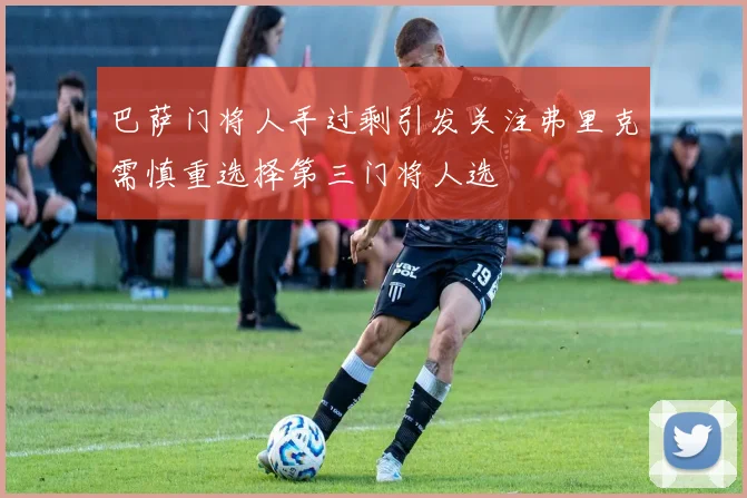 巴萨门将人手过剩引发关注弗里克需慎重选择第三门将人选