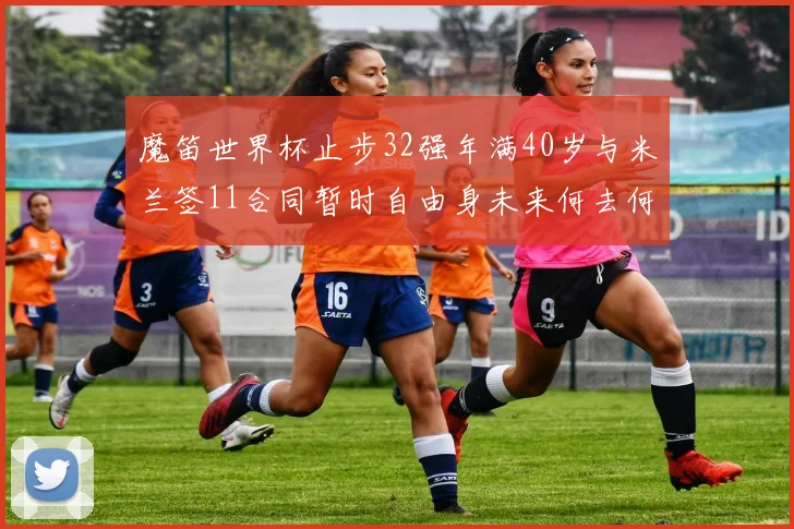 魔笛世界杯止步32强年满40岁与米兰签11合同暂时自由身未来何去何从