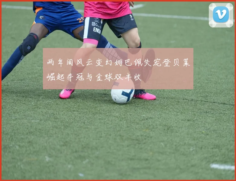 两年间风云变幻姆巴佩失宠登贝莱崛起夺冠与金球双丰收