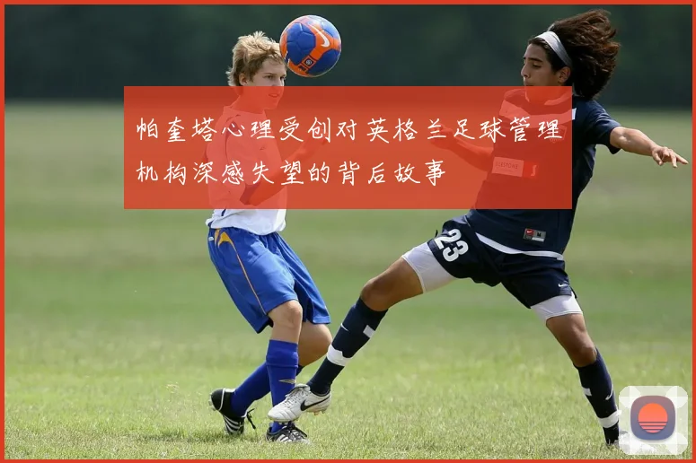 帕奎塔心理受创对英格兰足球管理机构深感失望的背后故事