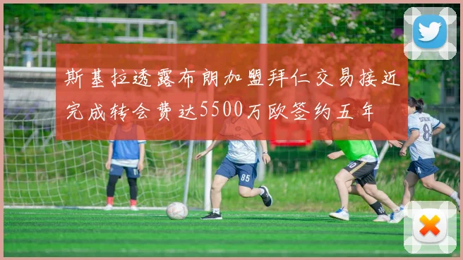 斯基拉透露布朗加盟拜仁交易接近完成转会费达5500万欧签约五年