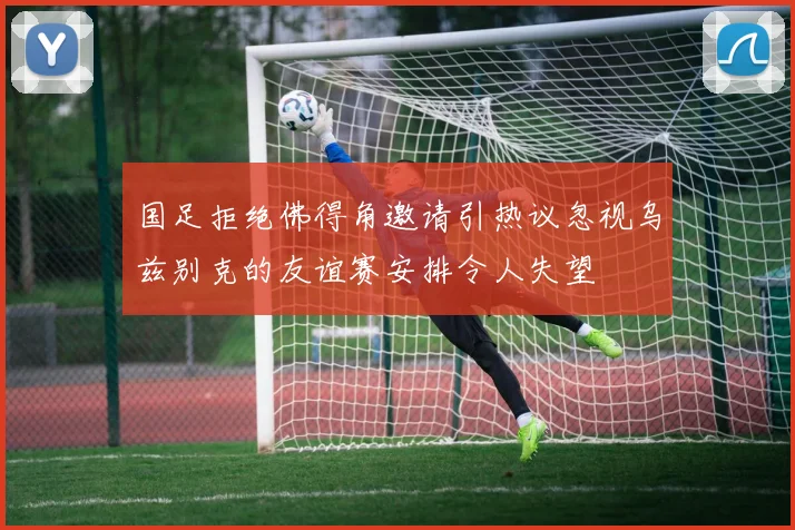 国足拒绝佛得角邀请引热议忽视乌兹别克的友谊赛安排令人失望