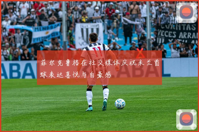 菲尔克鲁格在社交媒体庆祝米兰首球表达喜悦与自豪感