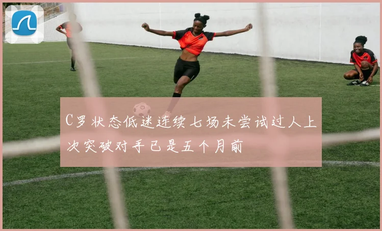 C罗状态低迷连续七场未尝试过人上次突破对手已是五个月前