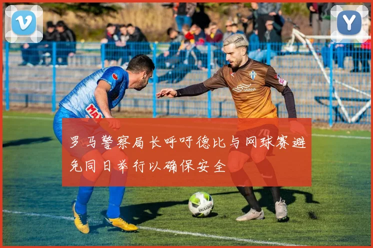 罗马警察局长呼吁德比与网球赛避免同日举行以确保安全