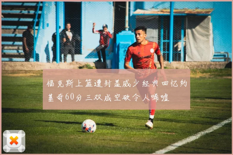 福克斯上篮遭封盖威少经典回忆约基奇60分三双成空砍令人唏嘘