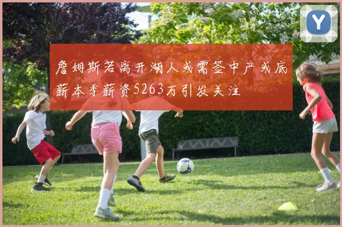 詹姆斯若离开湖人或需签中产或底薪本季薪资5263万引发关注