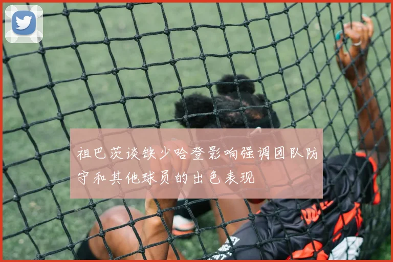 祖巴茨谈缺少哈登影响强调团队防守和其他球员的出色表现