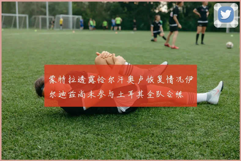 蒙特拉透露恰尔汗奥卢恢复情况伊尔迪兹尚未参与土耳其全队合练