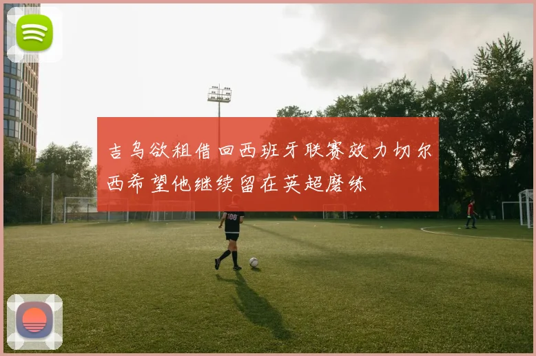 吉乌欲租借回西班牙联赛效力切尔西希望他继续留在英超磨练