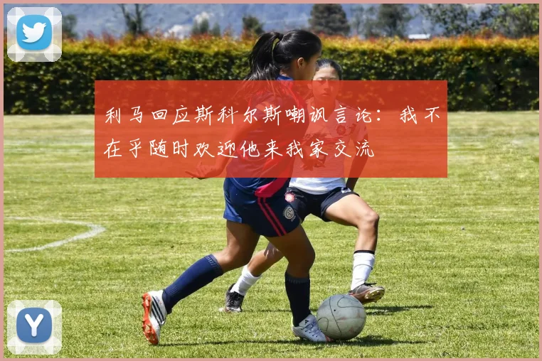 利马回应斯科尔斯嘲讽言论：我不在乎随时欢迎他来我家交流