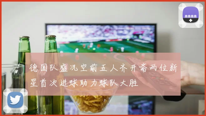 德国队盛况空前五人齐开斋两位新星首次进球助力球队大胜