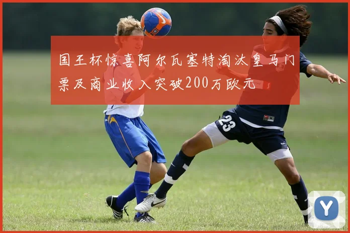 国王杯惊喜阿尔瓦塞特淘汰皇马门票及商业收入突破200万欧元