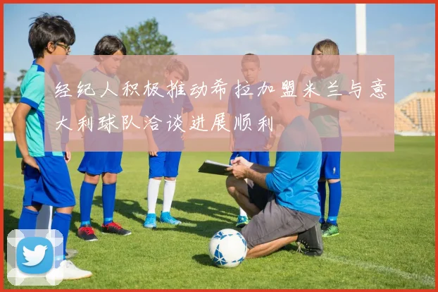经纪人积极推动希拉加盟米兰与意大利球队洽谈进展顺利