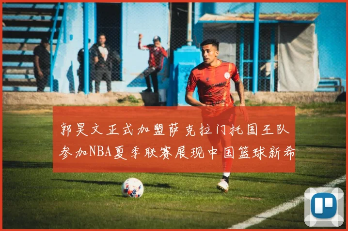 郭昊文正式加盟萨克拉门托国王队参加NBA夏季联赛展现中国篮球新希望