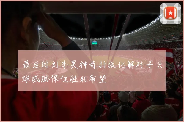 最后时刻李昊神奇扑救化解对手头球威胁保住胜利希望