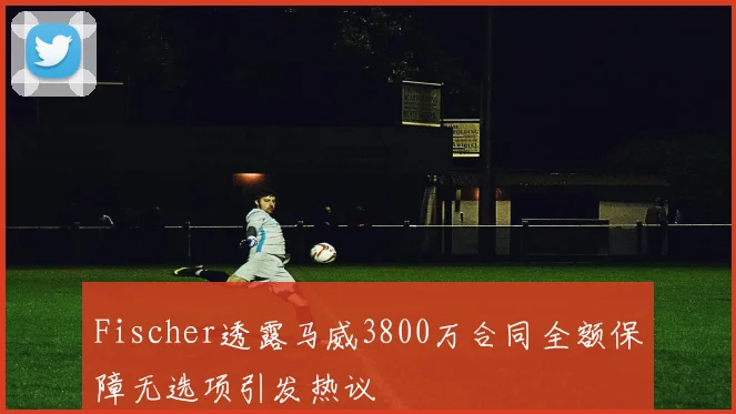 Fischer透露马威3800万合同全额保障无选项引发热议