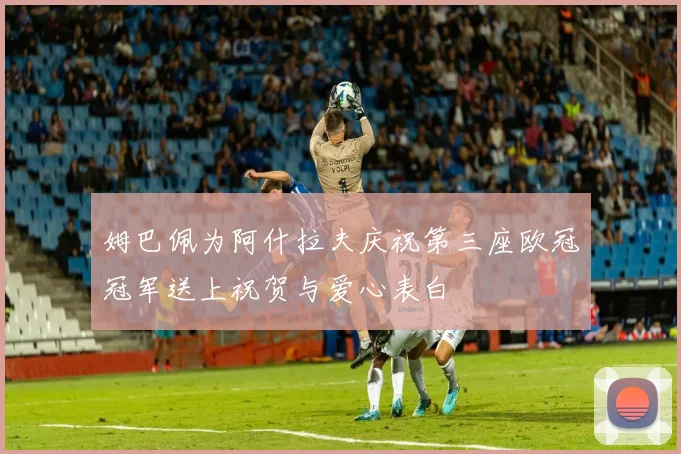 姆巴佩为阿什拉夫庆祝第三座欧冠冠军送上祝贺与爱心表白